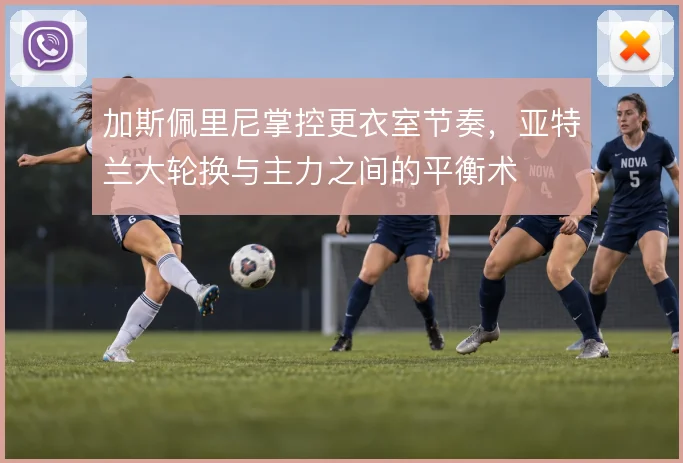 加斯佩里尼掌控更衣室节奏,亚特兰大轮换与主力之间的平衡术
