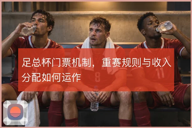足总杯门票机制,重赛规则与收入分配如何运作