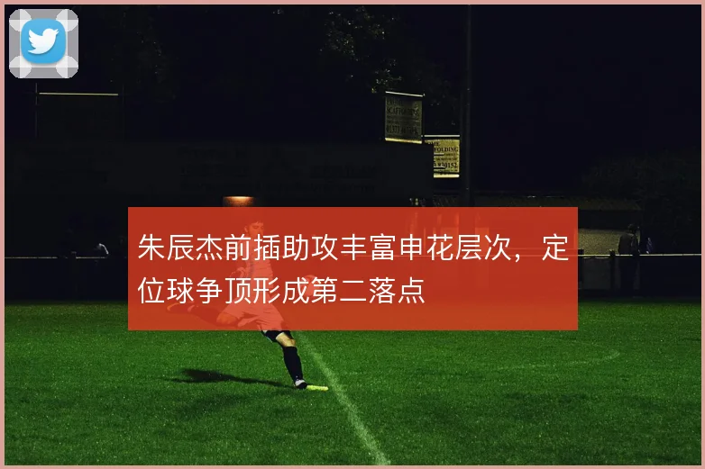 朱辰杰前插助攻丰富申花层次，定位球争顶形成第二落点