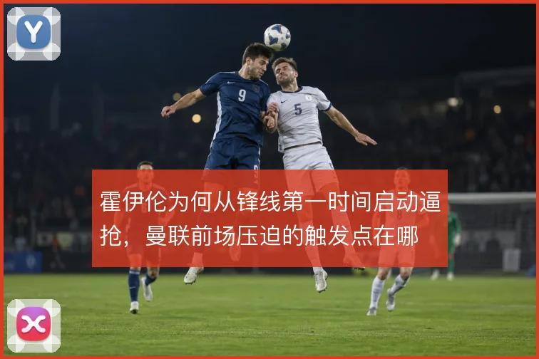 霍伊伦为何从锋线第一时间启动逼抢，曼联前场压迫的触发点在哪