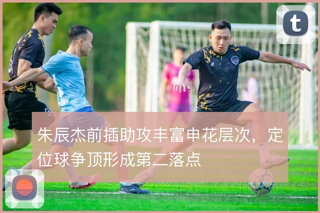 朱辰杰前插助攻丰富申花层次，定位球争顶形成第二落点