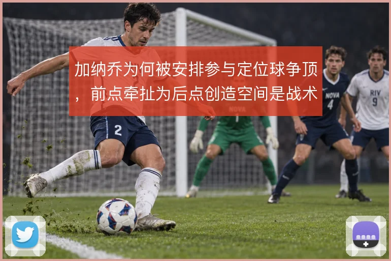 加纳乔为何被安排参与定位球争顶，前点牵扯为后点创造空间是战术考量