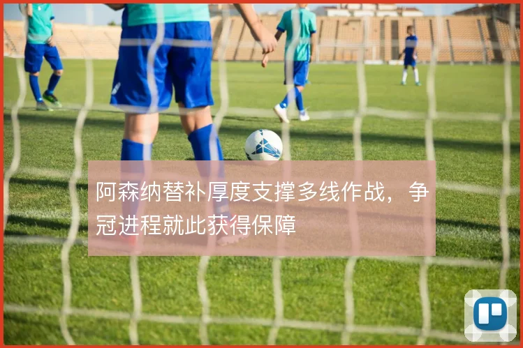 阿森纳替补厚度支撑多线作战,争冠进程就此获得保障