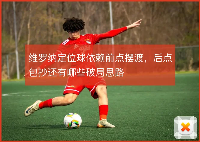 维罗纳定位球依赖前点摆渡，后点包抄还有哪些破局思路