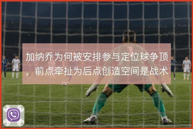 加纳乔为何被安排参与定位球争顶，前点牵扯为后点创造空间是战术考量
