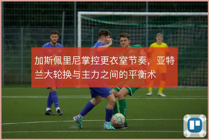 加斯佩里尼掌控更衣室节奏,亚特兰大轮换与主力之间的平衡术