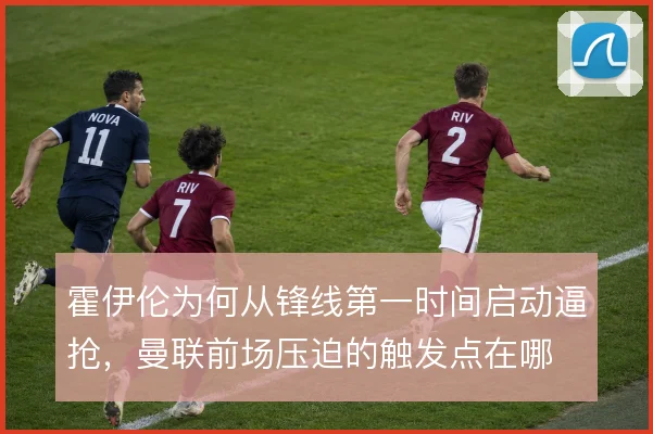 霍伊伦为何从锋线第一时间启动逼抢，曼联前场压迫的触发点在哪